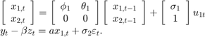 $$\begin{array}{l}&#10;\left[ {\begin{array}{*{20}{c}}&#10;{{x_{1,t}}}\\&#10;{{x_{2,t}}}&#10;\end{array}} \right] = \left[ {\begin{array}{*{20}{c}}&#10;{{\phi _1}}&{{\theta _1}}\\&#10;0&#38;0&#10;\end{array}} \right]\left[ {\begin{array}{*{20}{c}}&#10;{{x_{1,t - 1}}}\\&#10;{{x_{2,t - 1}}}&#10;\end{array}} \right] + \left[ {\begin{array}{*{20}{c}}&#10;{{\sigma _1}}\\&#10;1&#10;\end{array}} \right]{u_{1t}}\\&#10;{y_t} - \beta {z_t} = a{x_{1,t}} + {\sigma _2}{\varepsilon _t}.&#10;\end{array}$$