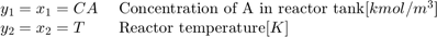 $$ \begin{array} {ll}&#10;y_1 = x_1 = CA \; &#38; \textnormal{Concentration of A in reactor tank} [kmol/m^3] \\&#10;y_2 = x_2 = T \; &#38; \textnormal{Reactor temperature} [K] \\&#10;\end{array} $$