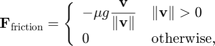 $$&#10;\mathbf{F}_\mathrm{friction} =&#10;\left\{ \begin{array}{ll}&#10;-\mu g \displaystyle\frac{\mathbf{v}}{\|\mathbf{v}\|}&#10;&#38; \|\mathbf{v}\|>0 \\&#10;0 &#38; \mathrm{otherwise,}&#10;\end{array} \right.&#10;$$